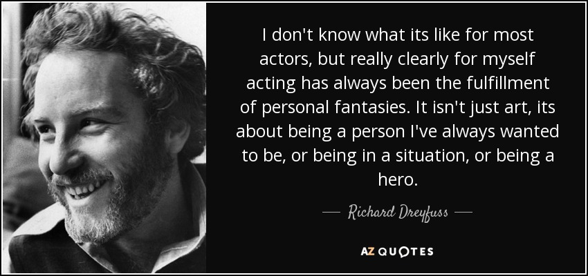 I don't know what its like for most actors, but really clearly for myself acting has always been the fulfillment of personal fantasies. It isn't just art, its about being a person I've always wanted to be, or being in a situation, or being a hero. - Richard Dreyfuss