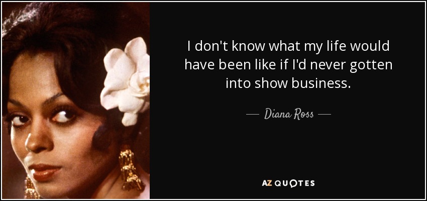 I don't know what my life would have been like if I'd never gotten into show business. - Diana Ross