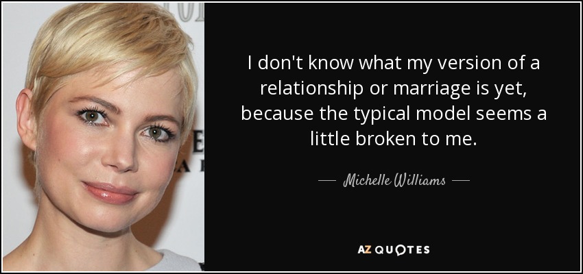 I don't know what my version of a relationship or marriage is yet, because the typical model seems a little broken to me. - Michelle Williams