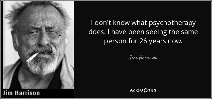 I don't know what psychotherapy does. I have been seeing the same person for 26 years now. - Jim Harrison