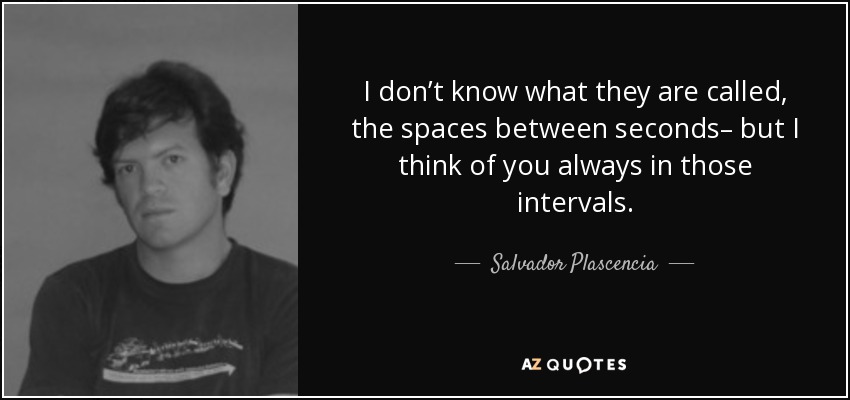 I don’t know what they are called, the spaces between seconds– but I think of you always in those intervals. - Salvador Plascencia
