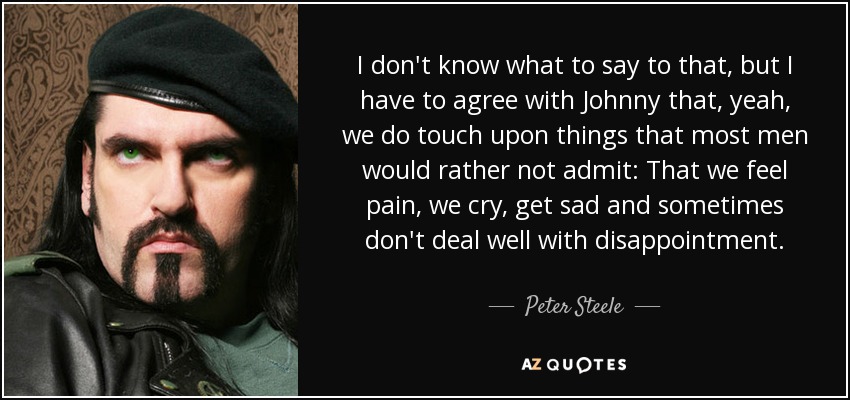 I don't know what to say to that, but I have to agree with Johnny that, yeah, we do touch upon things that most men would rather not admit: That we feel pain, we cry, get sad and sometimes don't deal well with disappointment. - Peter Steele