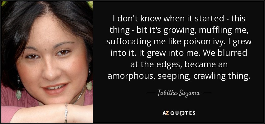 I don't know when it started - this thing - bit it's growing, muffling me, suffocating me like poison ivy. I grew into it. It grew into me. We blurred at the edges, became an amorphous, seeping, crawling thing. - Tabitha Suzuma