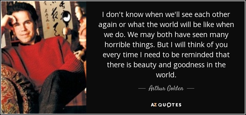 I don't know when we'll see each other again or what the world will be like when we do. We may both have seen many horrible things. But I will think of you every time I need to be reminded that there is beauty and goodness in the world. - Arthur Golden