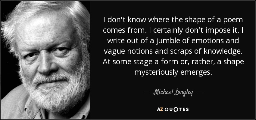 I don't know where the shape of a poem comes from. I certainly don't impose it. I write out of a jumble of emotions and vague notions and scraps of knowledge. At some stage a form or, rather, a shape mysteriously emerges. - Michael Longley