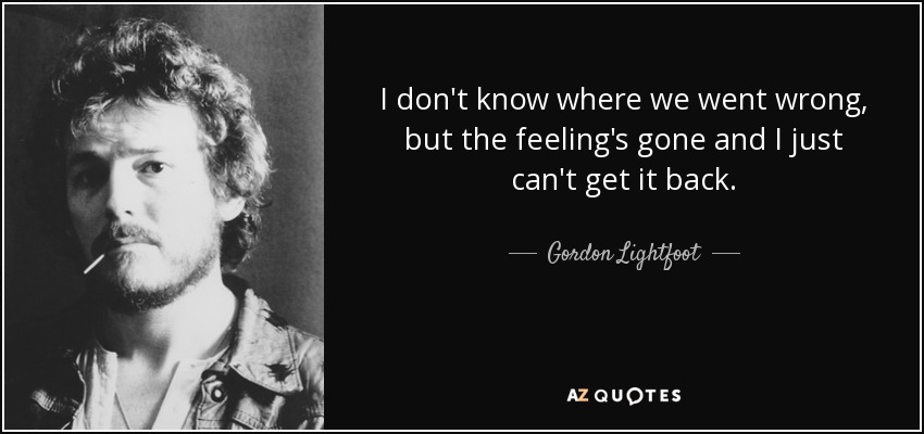 I don't know where we went wrong, but the feeling's gone and I just can't get it back. - Gordon Lightfoot