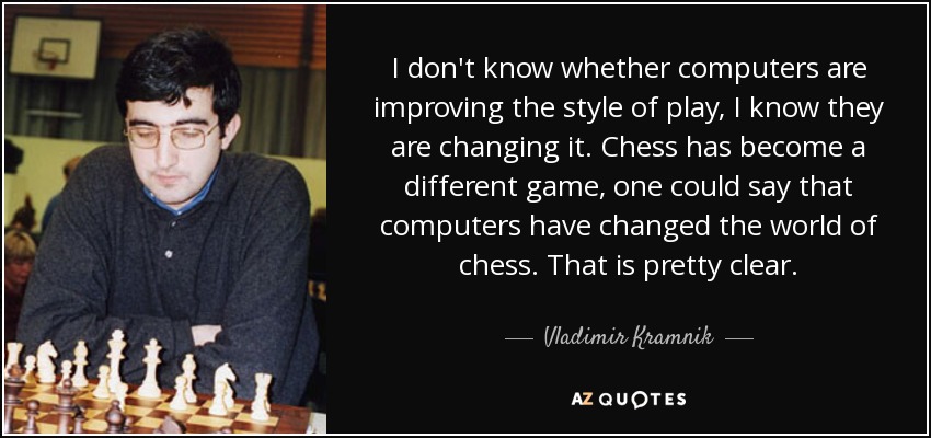 I don't know whether computers are improving the style of play, I know they are changing it. Chess has become a different game, one could say that computers have changed the world of chess. That is pretty clear. - Vladimir Kramnik