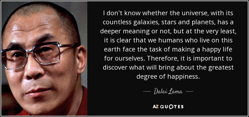I don't know whether the universe, with its countless galaxies, stars and planets, has a deeper meaning or not, but at the very least, it is clear that we humans who live on this earth face the task of making a happy life for ourselves. Therefore, it is important to discover what will bring about the greatest degree of happiness. - Dalai Lama