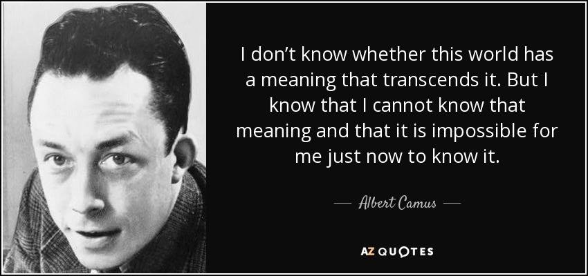 I don’t know whether this world has a meaning that transcends it. But I know that I cannot know that meaning and that it is impossible for me just now to know it. - Albert Camus