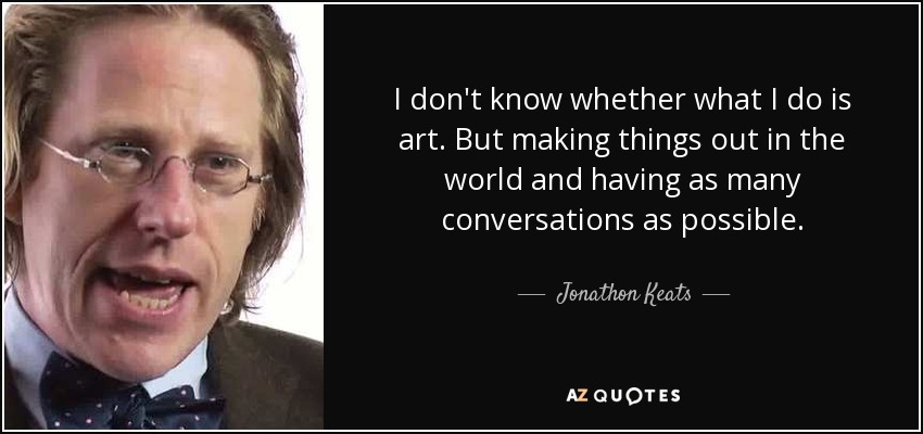 I don't know whether what I do is art. But making things out in the world and having as many conversations as possible. - Jonathon Keats