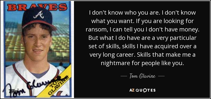 I don't know who you are. I don't know what you want. If you are looking for ransom, I can tell you I don't have money. But what I do have are a very particular set of skills, skills I have acquired over a very long career. Skills that make me a nightmare for people like you. - Tom Glavine