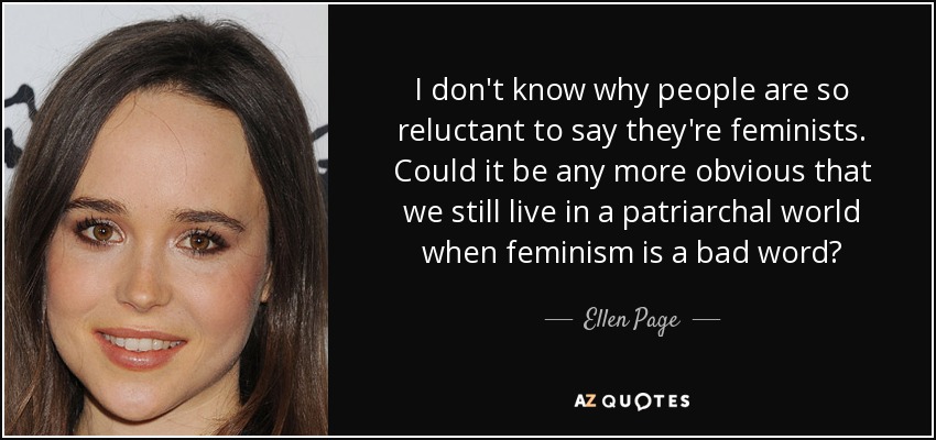 I don't know why people are so reluctant to say they're feminists. Could it be any more obvious that we still live in a patriarchal world when feminism is a bad word? - Ellen Page