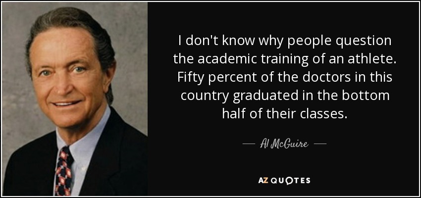 I don't know why people question the academic training of an athlete. Fifty percent of the doctors in this country graduated in the bottom half of their classes. - Al McGuire