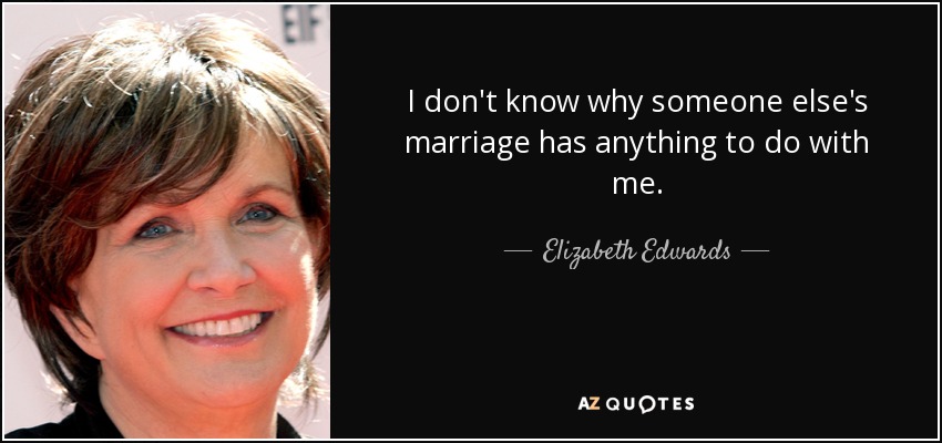 I don't know why someone else's marriage has anything to do with me. - Elizabeth Edwards