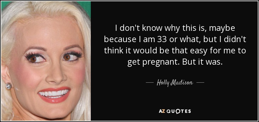 I don't know why this is, maybe because I am 33 or what, but I didn't think it would be that easy for me to get pregnant. But it was. - Holly Madison