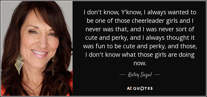 I don't know, Y'know, I always wanted to be one of those cheerleader girls and I never was that, and I was never sort of cute and perky, and I always thought it was fun to be cute and perky, and those, I don't know what those girls are doing now. - Katey Sagal