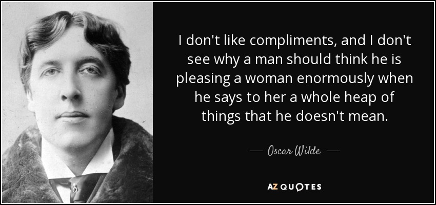 I don't like compliments, and I don't see why a man should think he is pleasing a woman enormously when he says to her a whole heap of things that he doesn't mean. - Oscar Wilde