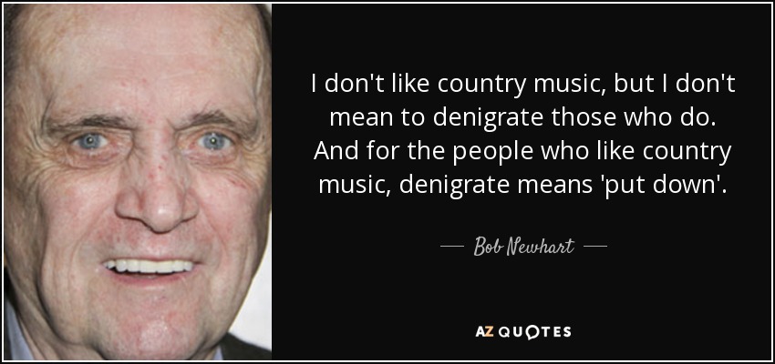 I don't like country music, but I don't mean to denigrate those who do. And for the people who like country music, denigrate means 'put down'. - Bob Newhart