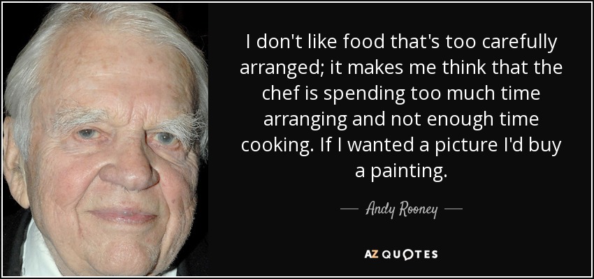 I don't like food that's too carefully arranged; it makes me think that the chef is spending too much time arranging and not enough time cooking. If I wanted a picture I'd buy a painting. - Andy Rooney
