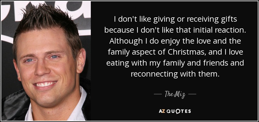 I don't like giving or receiving gifts because I don't like that initial reaction. Although I do enjoy the love and the family aspect of Christmas, and I love eating with my family and friends and reconnecting with them. - The Miz