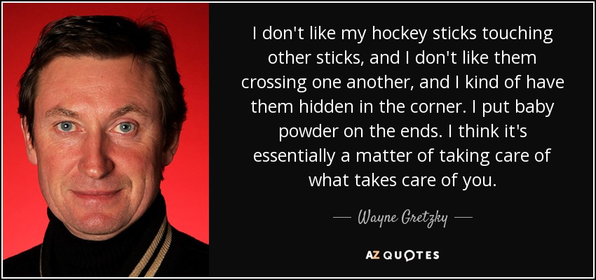 I don't like my hockey sticks touching other sticks, and I don't like them crossing one another, and I kind of have them hidden in the corner. I put baby powder on the ends. I think it's essentially a matter of taking care of what takes care of you. - Wayne Gretzky