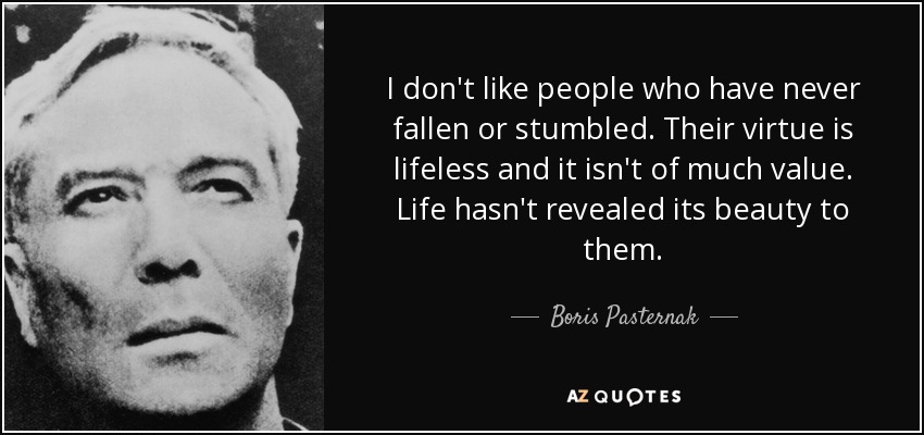 I don't like people who have never fallen or stumbled. Their virtue is lifeless and it isn't of much value. Life hasn't revealed its beauty to them. - Boris Pasternak