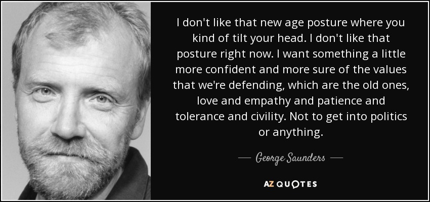 I don't like that new age posture where you kind of tilt your head. I don't like that posture right now. I want something a little more confident and more sure of the values that we're defending, which are the old ones, love and empathy and patience and tolerance and civility. Not to get into politics or anything. - George Saunders