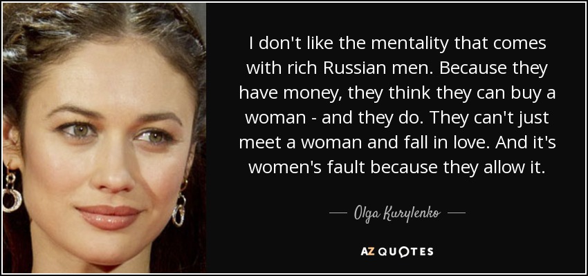 I don't like the mentality that comes with rich Russian men. Because they have money, they think they can buy a woman - and they do. They can't just meet a woman and fall in love. And it's women's fault because they allow it. - Olga Kurylenko