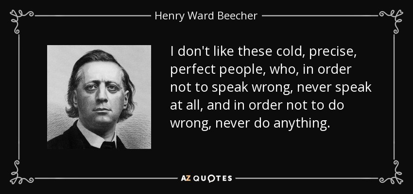 I don't like these cold, precise, perfect people, who, in order not to speak wrong, never speak at all, and in order not to do wrong, never do anything. - Henry Ward Beecher