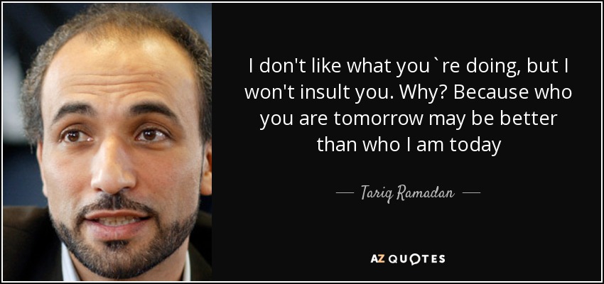 I don't like what you`re doing, but I won't insult you. Why? Because who you are tomorrow may be better than who I am today - Tariq Ramadan