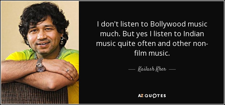 I don't listen to Bollywood music much. But yes I listen to Indian music quite often and other non- film music. - Kailash Kher