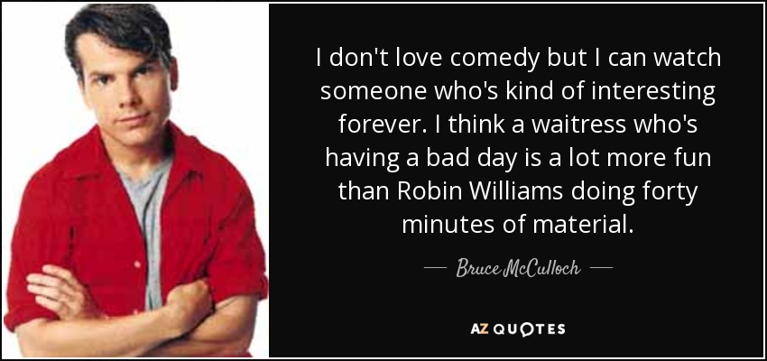 I don't love comedy but I can watch someone who's kind of interesting forever. I think a waitress who's having a bad day is a lot more fun than Robin Williams doing forty minutes of material. - Bruce McCulloch