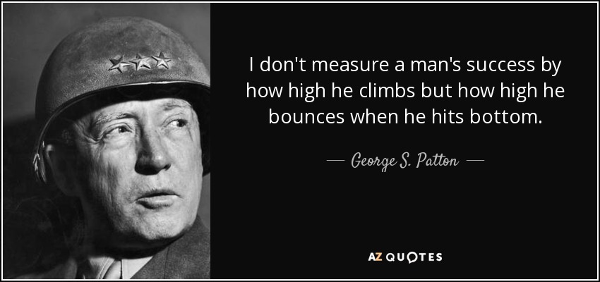 I don't measure a man's success by how high he climbs but how high he bounces when he hits bottom. - George S. Patton