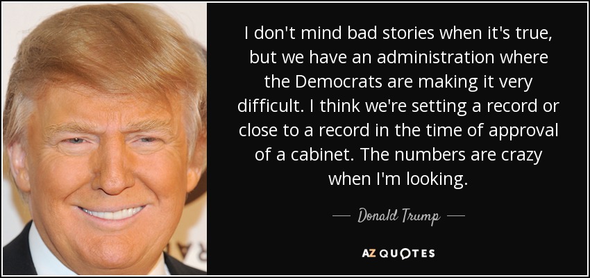 I don't mind bad stories when it's true, but we have an administration where the Democrats are making it very difficult. I think we're setting a record or close to a record in the time of approval of a cabinet. The numbers are crazy when I'm looking. - Donald Trump