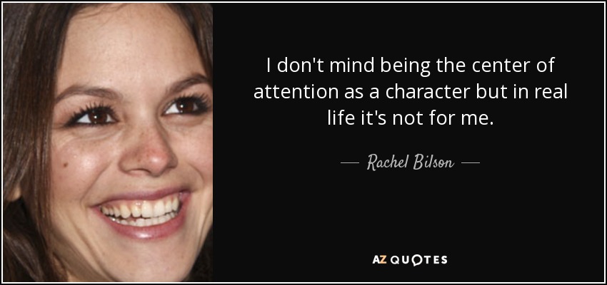 I don't mind being the center of attention as a character but in real life it's not for me. - Rachel Bilson