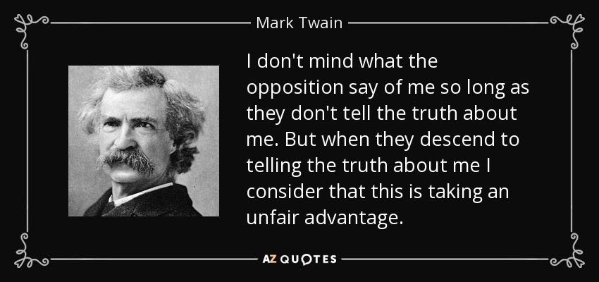 I don't mind what the opposition say of me so long as they don't tell the truth about me. But when they descend to telling the truth about me I consider that this is taking an unfair advantage. - Mark Twain