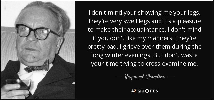 I don't mind your showing me your legs. They're very swell legs and it's a pleasure to make their acquaintance. I don't mind if you don't like my manners. They're pretty bad. I grieve over them during the long winter evenings. But don't waste your time trying to cross-examine me. - Raymond Chandler