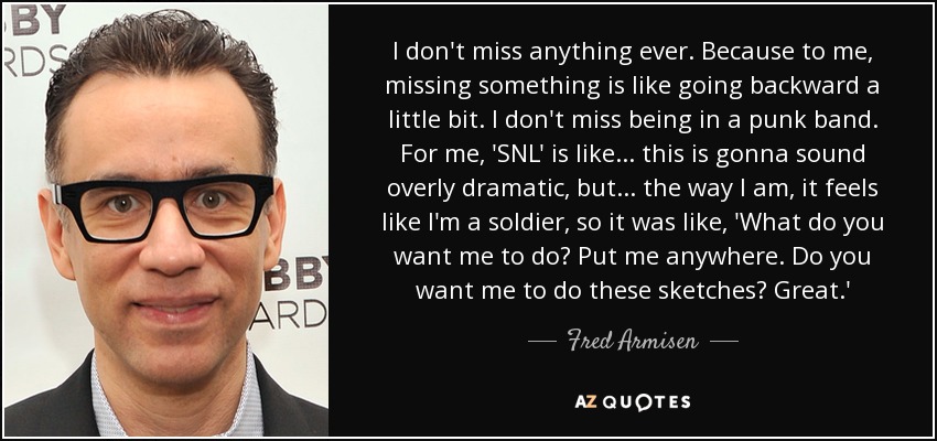 I don't miss anything ever. Because to me, missing something is like going backward a little bit. I don't miss being in a punk band. For me, 'SNL' is like... this is gonna sound overly dramatic, but... the way I am, it feels like I'm a soldier, so it was like, 'What do you want me to do? Put me anywhere. Do you want me to do these sketches? Great.' - Fred Armisen