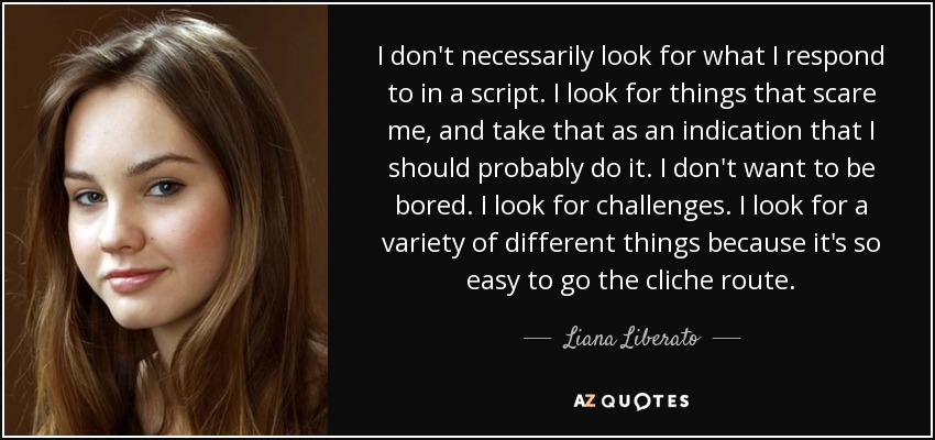 I don't necessarily look for what I respond to in a script. I look for things that scare me, and take that as an indication that I should probably do it. I don't want to be bored. I look for challenges. I look for a variety of different things because it's so easy to go the cliche route. - Liana Liberato