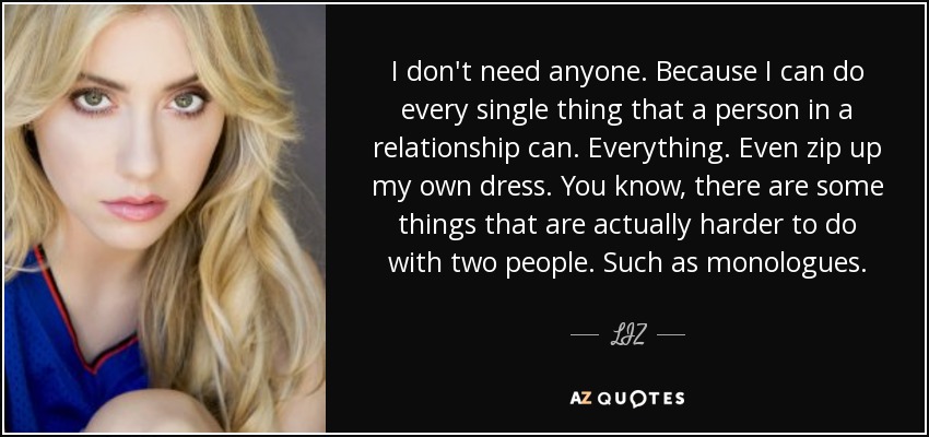 I don't need anyone. Because I can do every single thing that a person in a relationship can. Everything. Even zip up my own dress. You know, there are some things that are actually harder to do with two people. Such as monologues. - LIZ