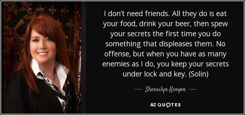 I don’t need friends. All they do is eat your food, drink your beer, then spew your secrets the first time you do something that displeases them. No offense, but when you have as many enemies as I do, you keep your secrets under lock and key. (Solin) - Sherrilyn Kenyon