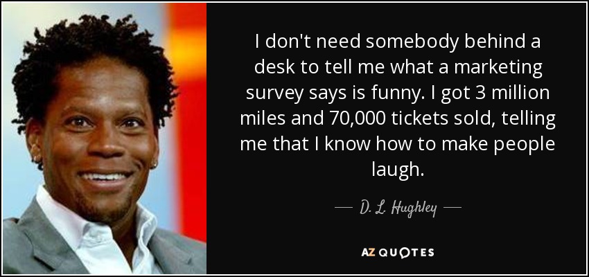 I don't need somebody behind a desk to tell me what a marketing survey says is funny. I got 3 million miles and 70,000 tickets sold, telling me that I know how to make people laugh. - D. L. Hughley