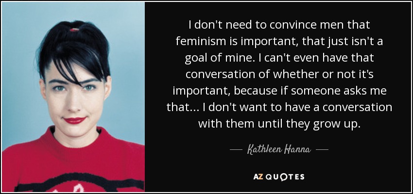 I don't need to convince men that feminism is important, that just isn't a goal of mine. I can't even have that conversation of whether or not it's important, because if someone asks me that... I don't want to have a conversation with them until they grow up. - Kathleen Hanna
