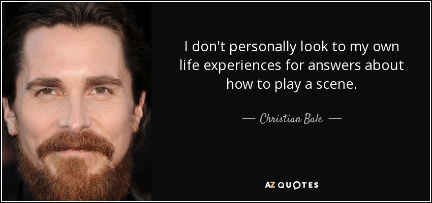 I don't personally look to my own life experiences for answers about how to play a scene. - Christian Bale