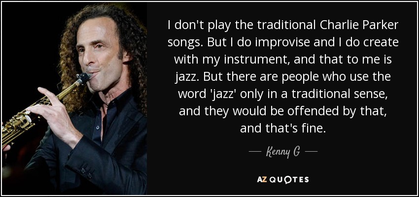 I don't play the traditional Charlie Parker songs. But I do improvise and I do create with my instrument, and that to me is jazz. But there are people who use the word 'jazz' only in a traditional sense, and they would be offended by that, and that's fine. - Kenny G