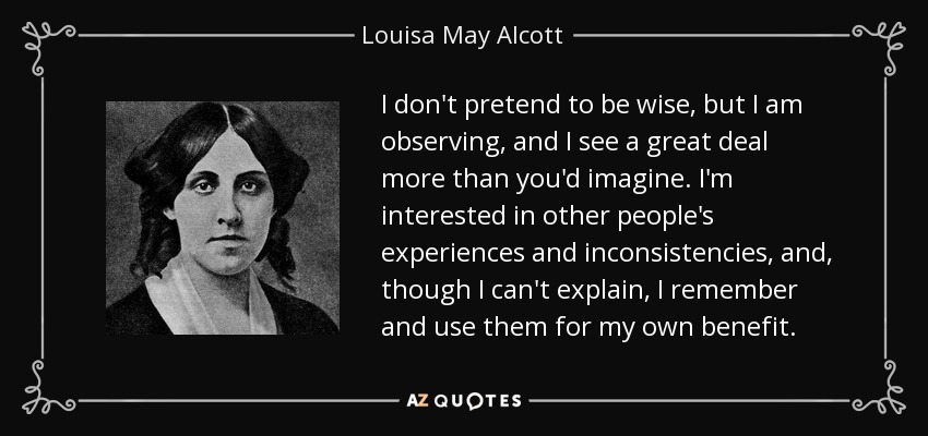 I don't pretend to be wise, but I am observing, and I see a great deal more than you'd imagine. I'm interested in other people's experiences and inconsistencies, and, though I can't explain, I remember and use them for my own benefit. - Louisa May Alcott