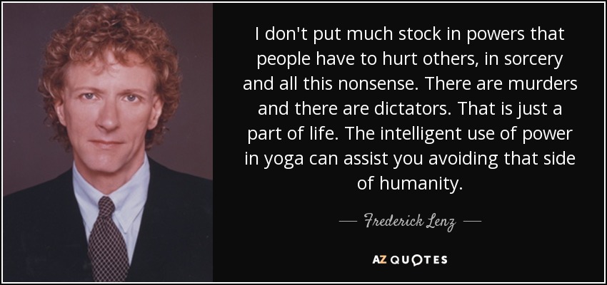 I don't put much stock in powers that people have to hurt others, in sorcery and all this nonsense. There are murders and there are dictators. That is just a part of life. The intelligent use of power in yoga can assist you avoiding that side of humanity. - Frederick Lenz