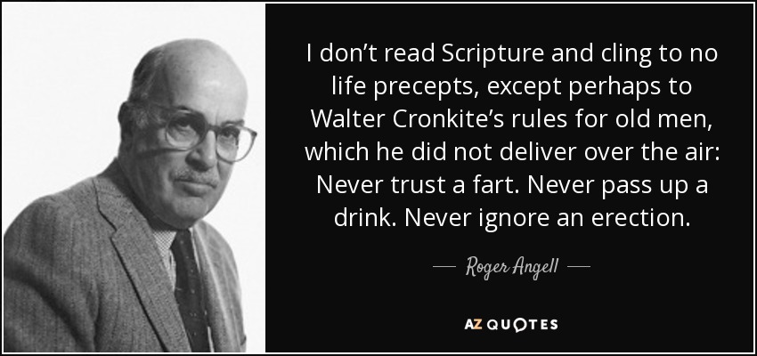 I don’t read Scripture and cling to no life precepts, except perhaps to Walter Cronkite’s rules for old men, which he did not deliver over the air: Never trust a fart. Never pass up a drink. Never ignore an erection. - Roger Angell