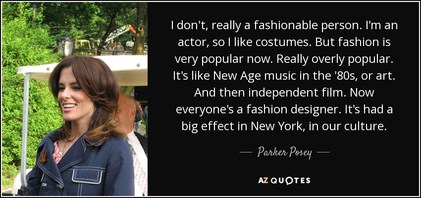 I don't, really a fashionable person. I'm an actor, so I like costumes. But fashion is very popular now. Really overly popular. It's like New Age music in the '80s, or art. And then independent film. Now everyone's a fashion designer. It's had a big effect in New York, in our culture. - Parker Posey