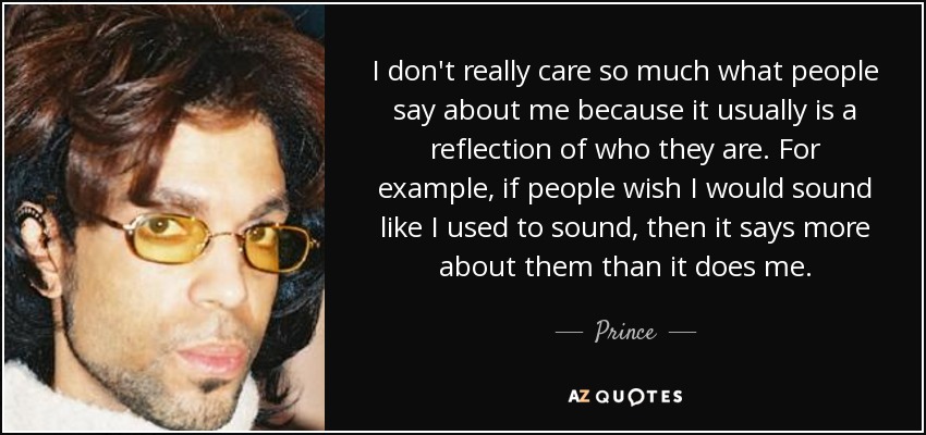 I don't really care so much what people say about me because it usually is a reflection of who they are. For example, if people wish I would sound like I used to sound, then it says more about them than it does me. - Prince